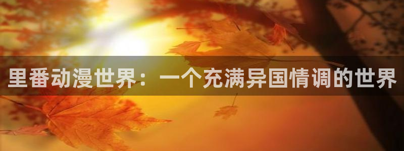 age动漫官网入口老版本：里番动漫世界：一个充满异国情调的世界