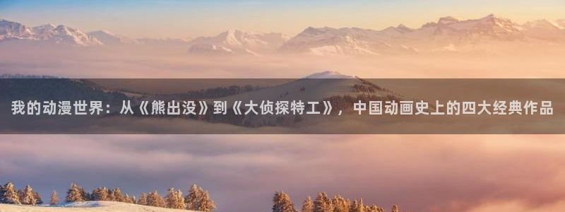 backstage韩漫免费观看：我的动漫世界：从《熊出没》到《大侦探特工》，中国动画史上的四大经典作品