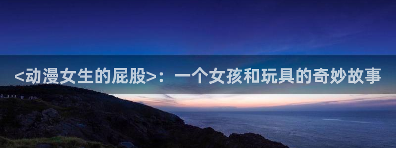 age专注动漫的门户网站：<动漫女生的屁股>：一个女孩和玩具的奇妙故事
